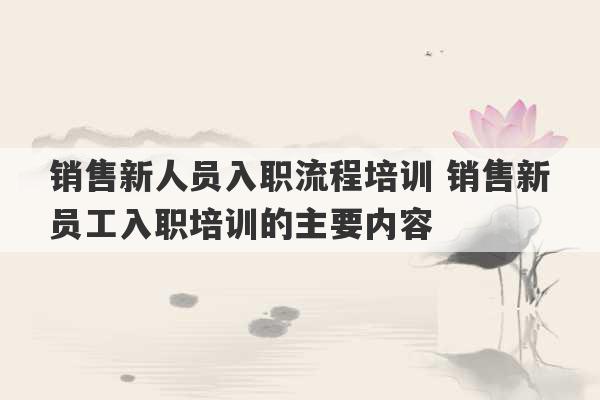 销售新人员入职流程培训 销售新员工入职培训的主要内容