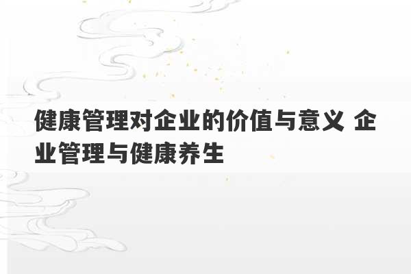 健康管理对企业的价值与意义 企业管理与健康养生