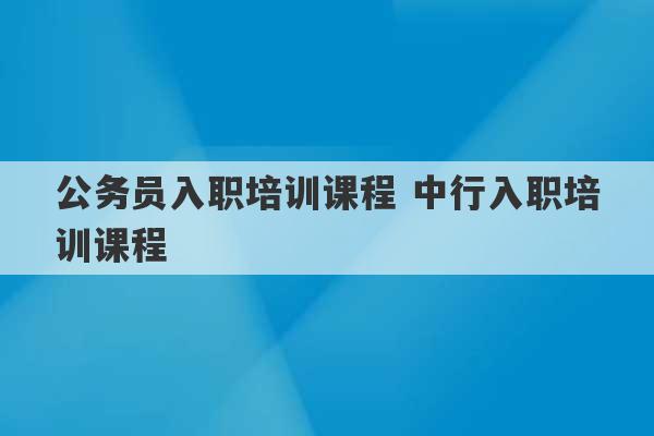 公务员入职培训课程 中行入职培训课程