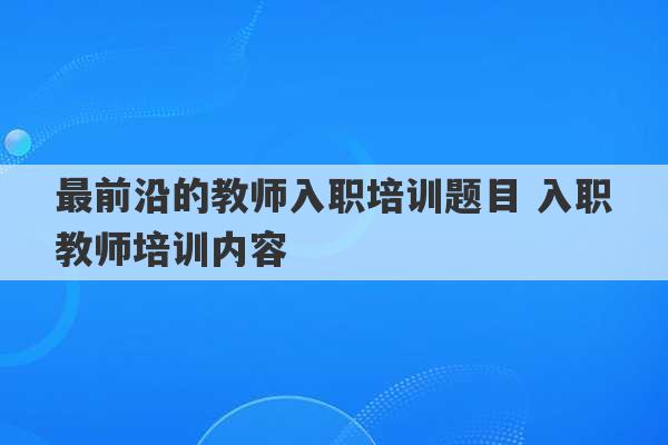 最前沿的教师入职培训题目 入职教师培训内容