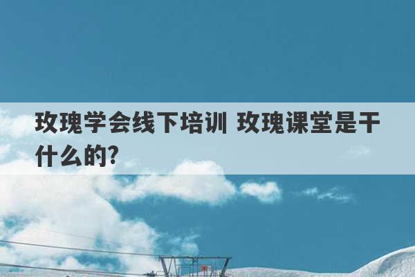 玫瑰学会线下培训 玫瑰课堂是干什么的?