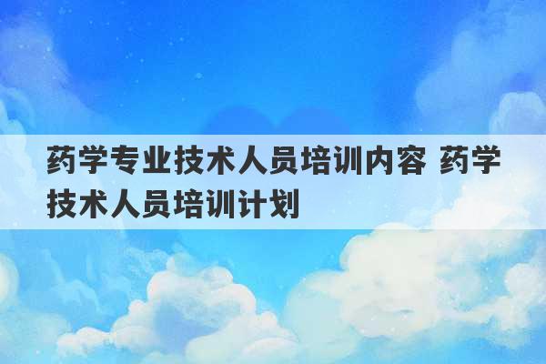 药学专业技术人员培训内容 药学技术人员培训计划