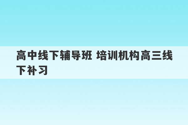 高中线下辅导班 培训机构高三线下补习