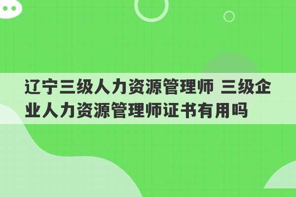 辽宁三级人力资源管理师 三级企业人力资源管理师证书有用吗