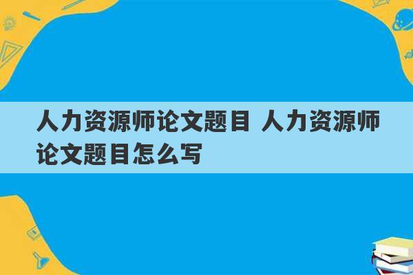 人力资源师论文题目 人力资源师论文题目怎么写