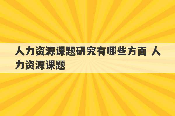 人力资源课题研究有哪些方面 人力资源课题