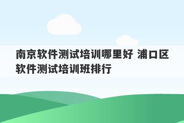 南京软件测试培训哪里好 浦口区软件测试培训班排行