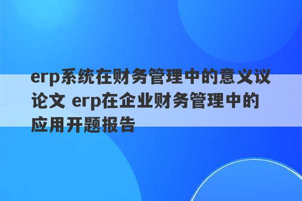 erp系统在财务管理中的意义议论文 erp在企业财务管理中的应用开题报告