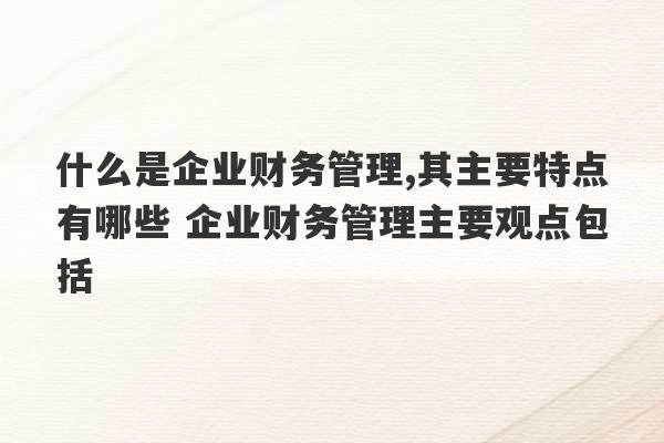 什么是企业财务管理,其主要特点有哪些 企业财务管理主要观点包括