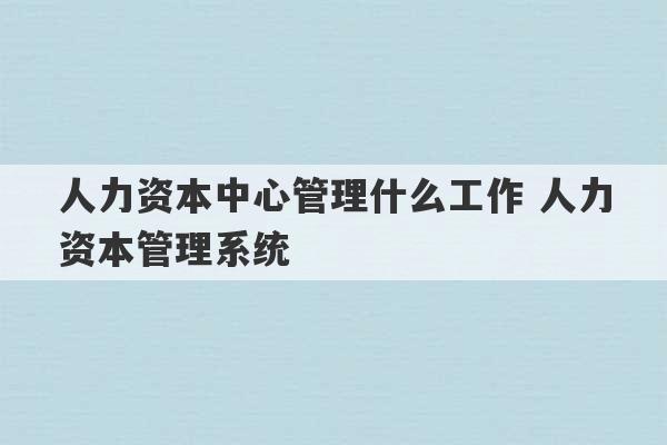 人力资本中心管理什么工作 人力资本管理系统