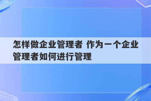 怎样做企业管理者 作为一个企业管理者如何进行管理