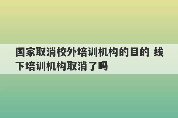 国家取消校外培训机构的目的 线下培训机构取消了吗