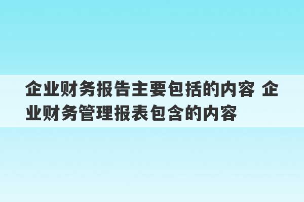 企业财务报告主要包括的内容 企业财务管理报表包含的内容