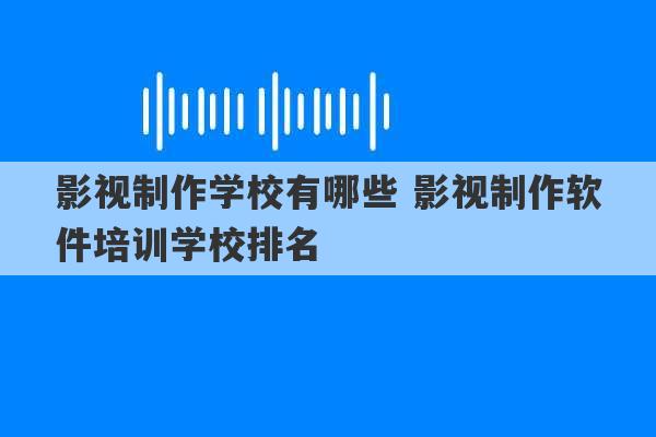 影视制作学校有哪些 影视制作软件培训学校排名