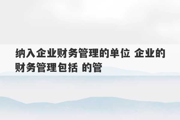 纳入企业财务管理的单位 企业的财务管理包括 的管