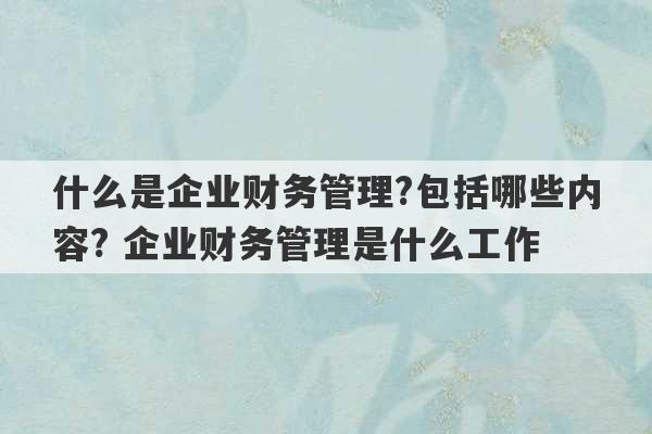 什么是企业财务管理?包括哪些内容? 企业财务管理是什么工作