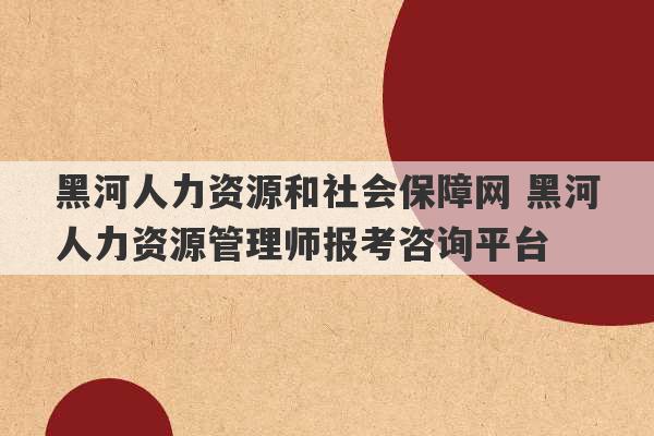 黑河人力资源和社会保障网 黑河人力资源管理师报考咨询平台