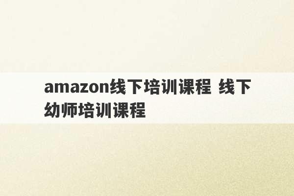 amazon线下培训课程 线下幼师培训课程