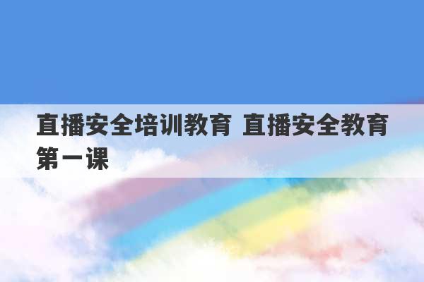 直播安全培训教育 直播安全教育第一课