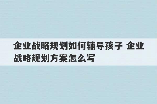 企业战略规划如何辅导孩子 企业战略规划方案怎么写