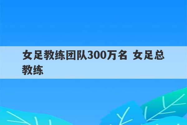 女足教练团队300万名 女足总教练