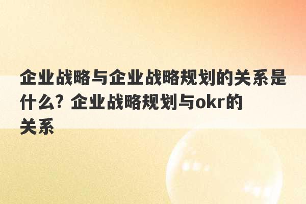 企业战略与企业战略规划的关系是什么? 企业战略规划与okr的关系