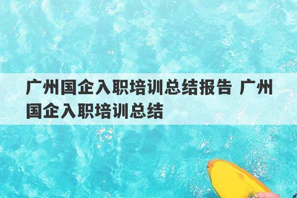 广州国企入职培训总结报告 广州国企入职培训总结