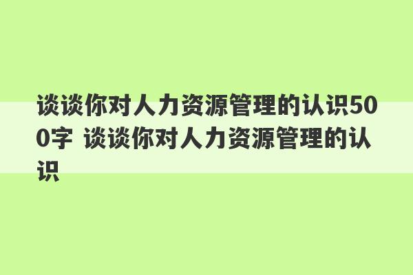 谈谈你对人力资源管理的认识500字 谈谈你对人力资源管理的认识