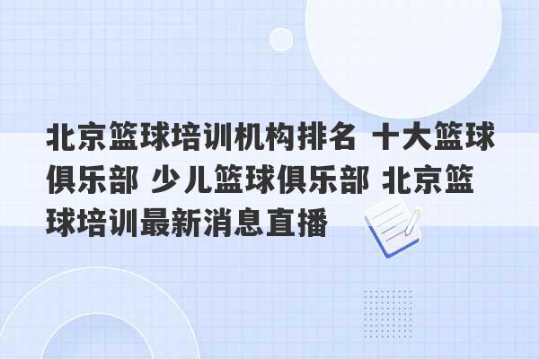 北京篮球培训机构排名 十大篮球俱乐部 少儿篮球俱乐部 北京篮球培训最新消息直播