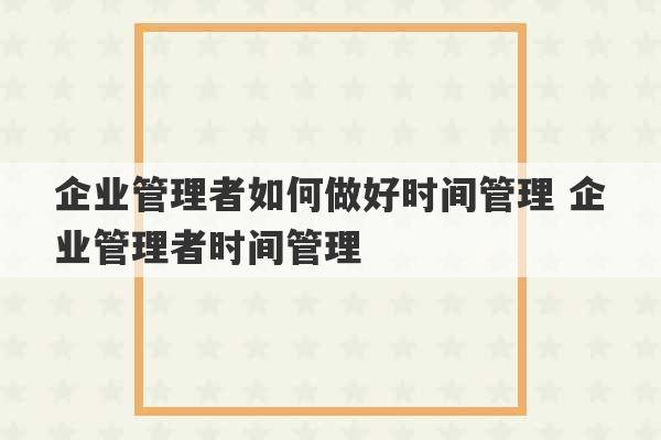 企业管理者如何做好时间管理 企业管理者时间管理