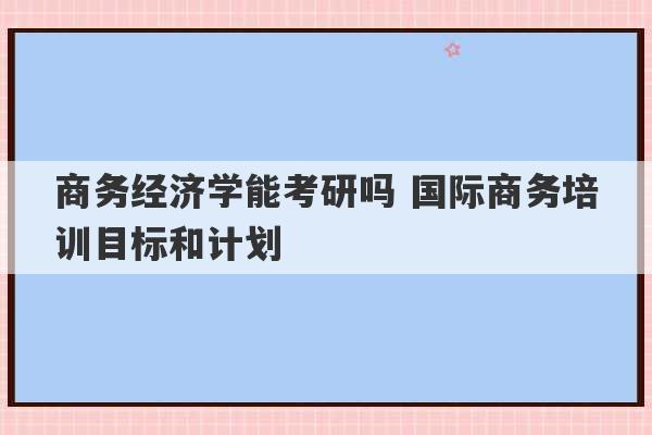 商务经济学能考研吗 国际商务培训目标和计划