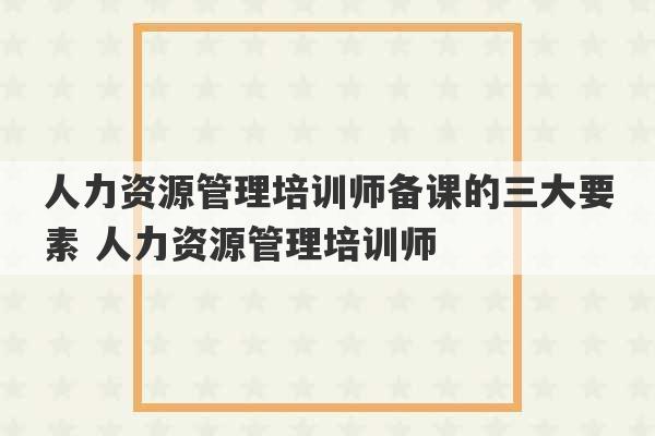 人力资源管理培训师备课的三大要素 人力资源管理培训师