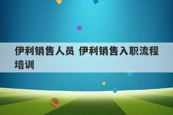 伊利销售人员 伊利销售入职流程培训