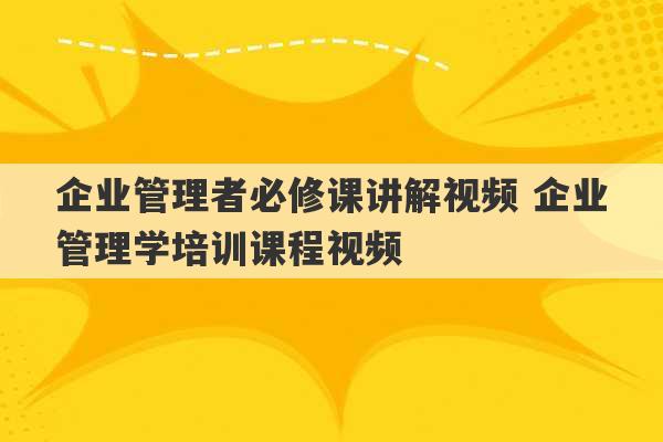 企业管理者必修课讲解视频 企业管理学培训课程视频