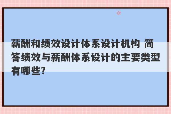 薪酬和绩效设计体系设计机构 简答绩效与薪酬体系设计的主要类型有哪些?