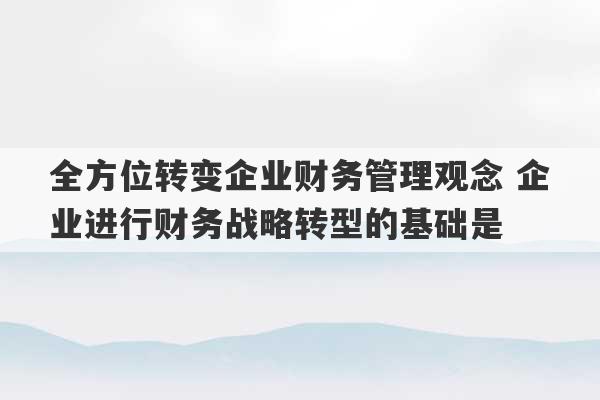 全方位转变企业财务管理观念 企业进行财务战略转型的基础是