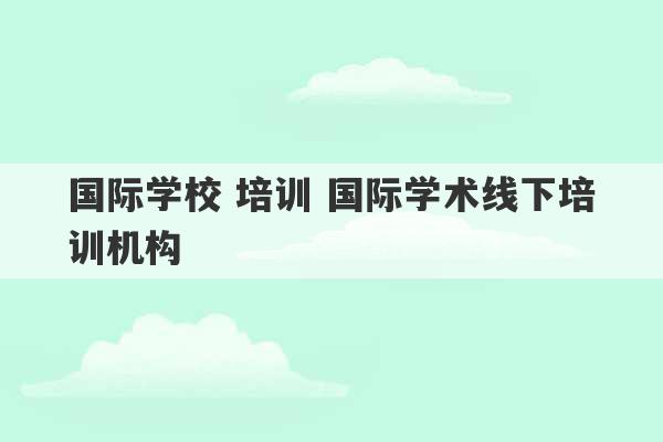 国际学校 培训 国际学术线下培训机构