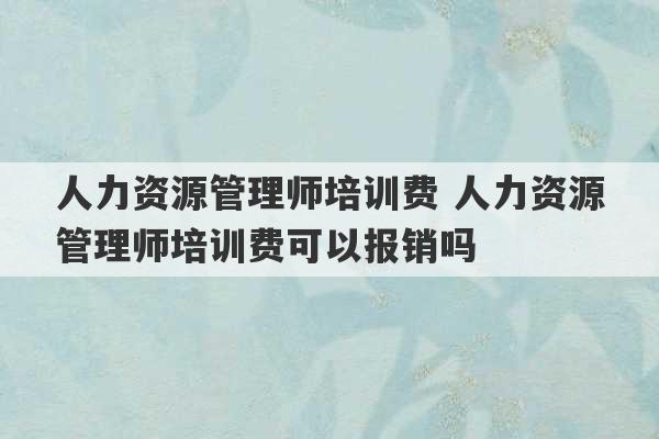 人力资源管理师培训费 人力资源管理师培训费可以报销吗