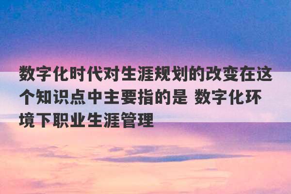 数字化时代对生涯规划的改变在这个知识点中主要指的是 数字化环境下职业生涯管理