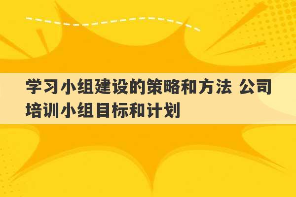 学习小组建设的策略和方法 公司培训小组目标和计划