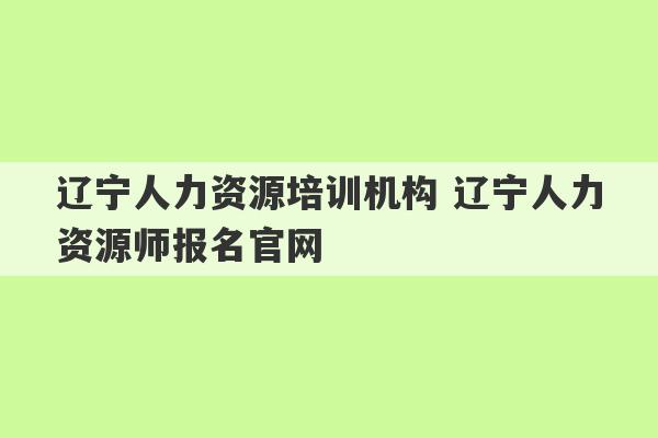 辽宁人力资源培训机构 辽宁人力资源师报名官网