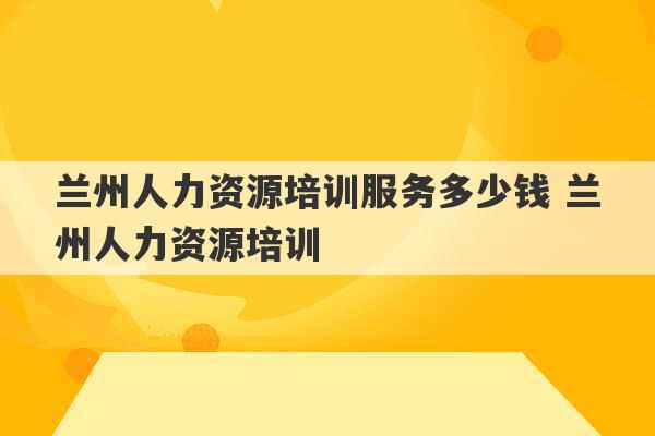 兰州人力资源培训服务多少钱 兰州人力资源培训