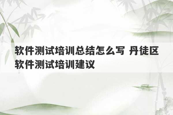 软件测试培训总结怎么写 丹徒区软件测试培训建议