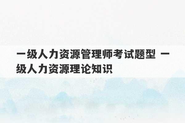 一级人力资源管理师考试题型 一级人力资源理论知识