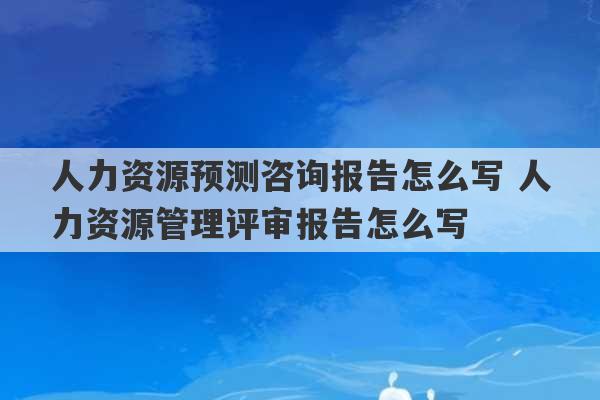 人力资源预测咨询报告怎么写 人力资源管理评审报告怎么写