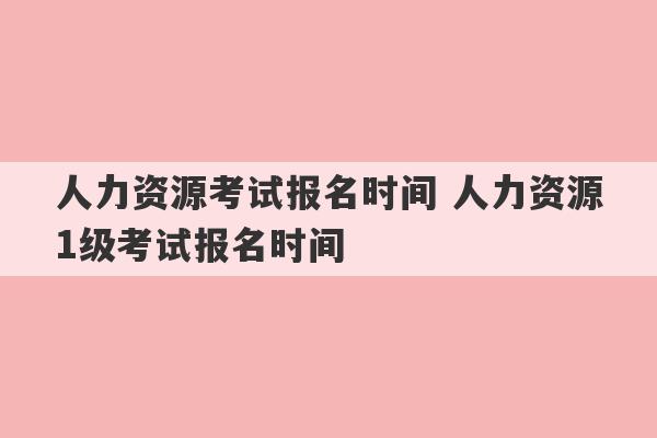 人力资源考试报名时间 人力资源1级考试报名时间