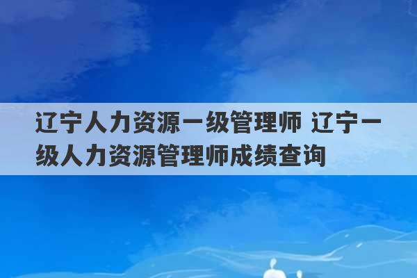 辽宁人力资源一级管理师 辽宁一级人力资源管理师成绩查询