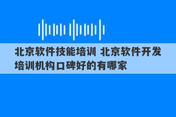 北京软件技能培训 北京软件开发培训机构口碑好的有哪家