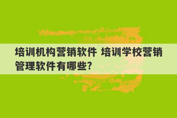 培训机构营销软件 培训学校营销管理软件有哪些?