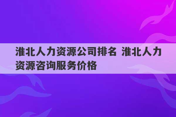 淮北人力资源公司排名 淮北人力资源咨询服务价格